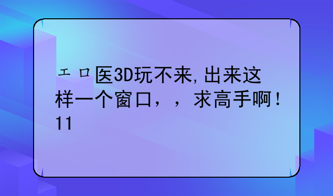 エロ医3D玩不来,出来这样一个窗口，，求高手啊！11